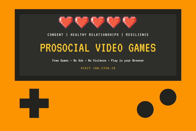 An orange retro-style graphic similar to a handheld game device. On the screen of this device is the following text: Consent, Healthy Relationships, Resilience. Prosocial video games. Free games. No ads. No violence. Play in your browser. Visit jag.itch.io.